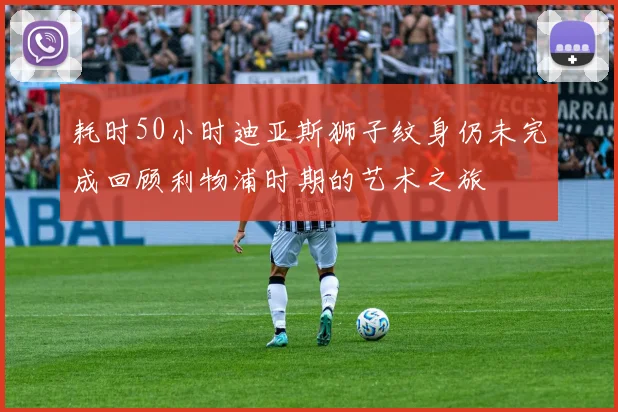 耗时50小时迪亚斯狮子纹身仍未完成回顾利物浦时期的艺术之旅