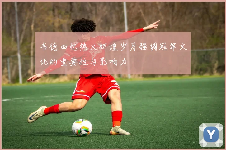 韦德回忆热火辉煌岁月强调冠军文化的重要性与影响力