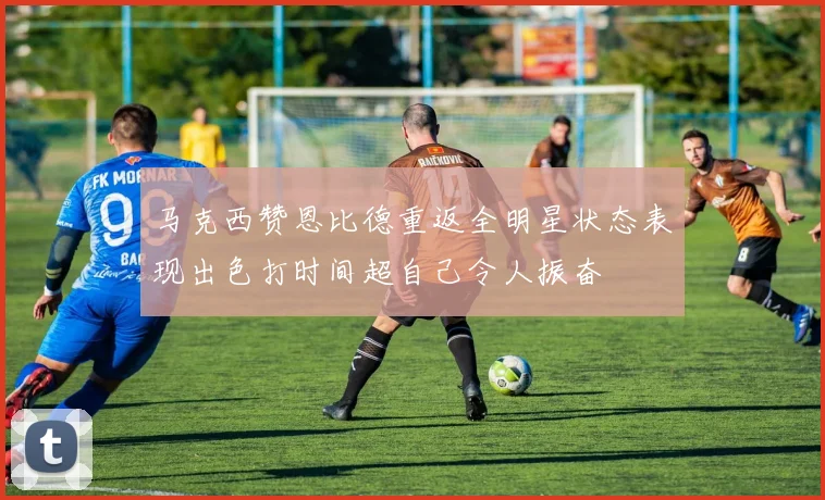 马克西赞恩比德重返全明星状态表现出色打时间超自己令人振奋