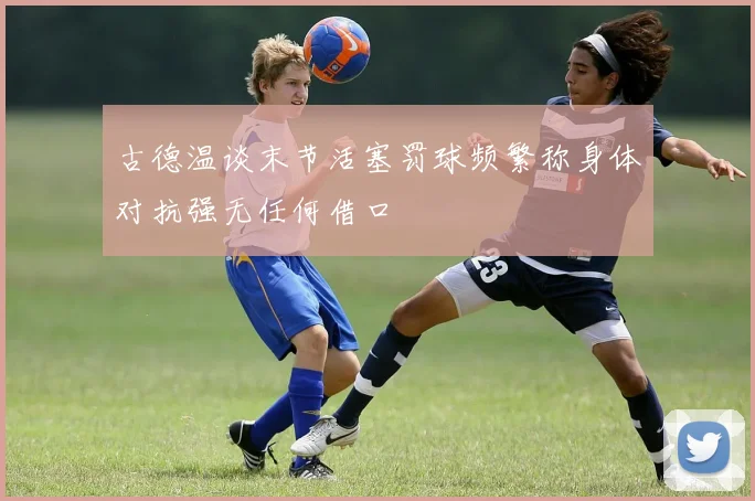 古德温谈末节活塞罚球频繁称身体对抗强无任何借口
