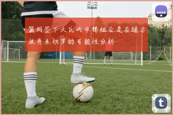 篮网签下大瓦两中锋组合是否暗示放弃米切罗的可能性分析