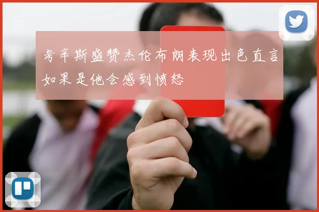 考辛斯盛赞杰伦布朗表现出色直言如果是他会感到愤怒