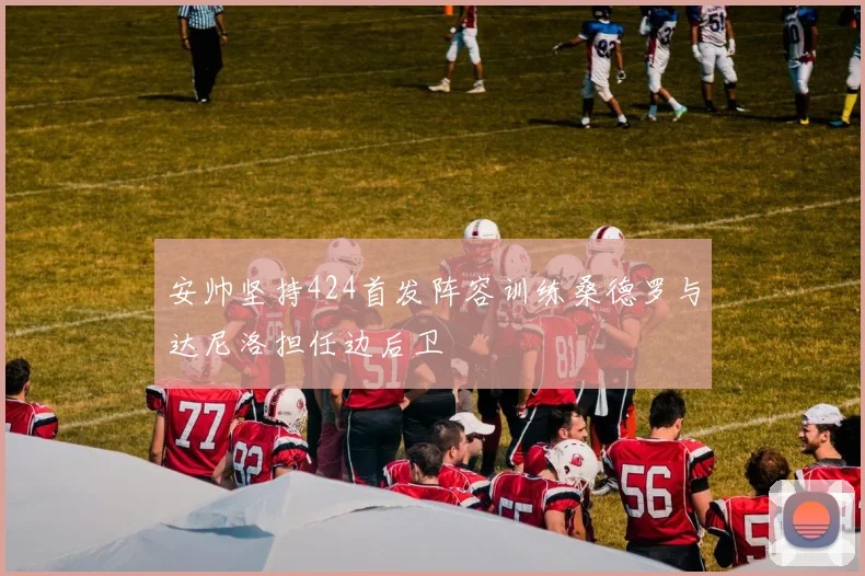 安帅坚持424首发阵容训练桑德罗与达尼洛担任边后卫