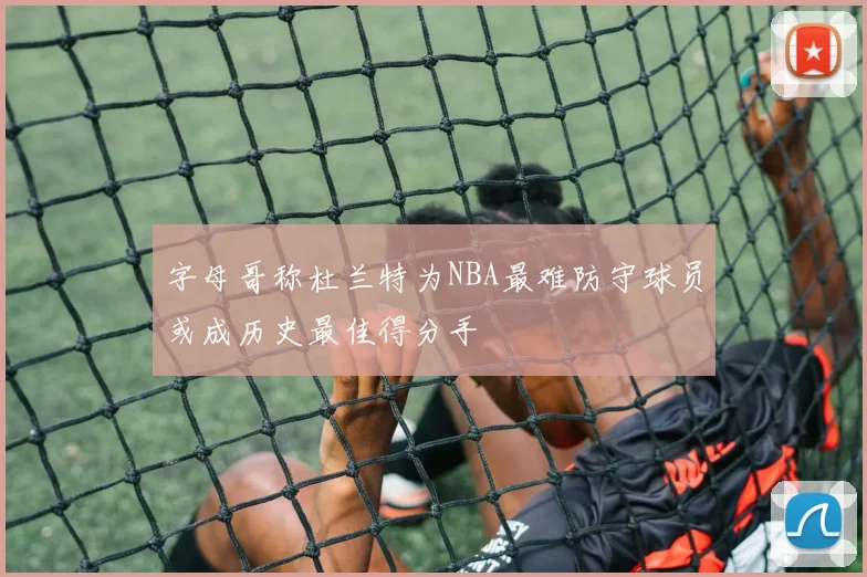 字母哥称杜兰特为NBA最难防守球员或成历史最佳得分手