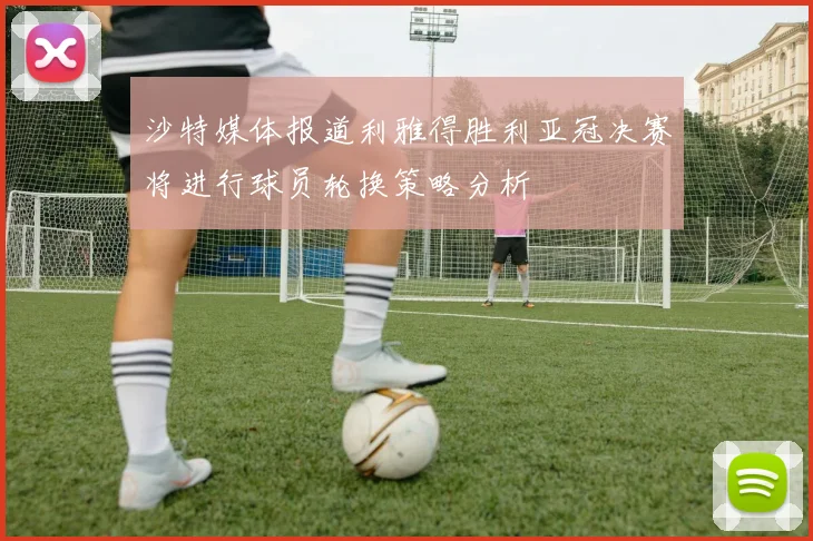 沙特媒体报道利雅得胜利亚冠决赛将进行球员轮换策略分析