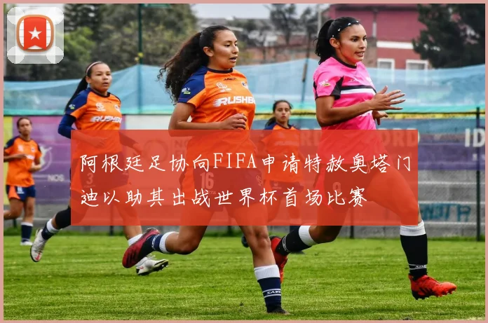阿根廷足协向FIFA申请特赦奥塔门迪以助其出战世界杯首场比赛