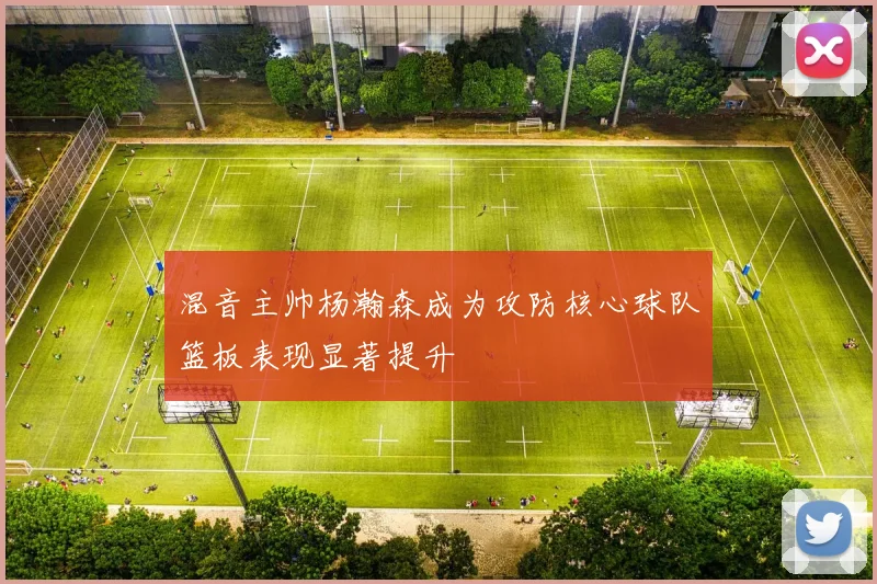 混音主帅杨瀚森成为攻防核心球队篮板表现显著提升