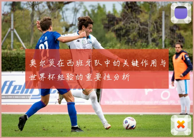 奥尔莫在西班牙队中的关键作用与世界杯经验的重要性分析