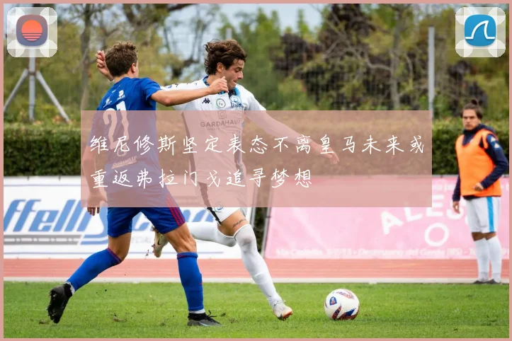 维尼修斯坚定表态不离皇马未来或重返弗拉门戈追寻梦想