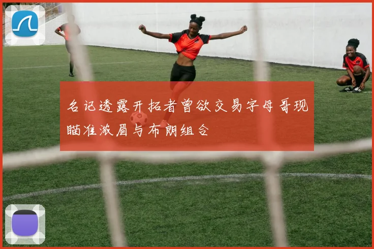 名记透露开拓者曾欲交易字母哥现瞄准浓眉与布朗组合