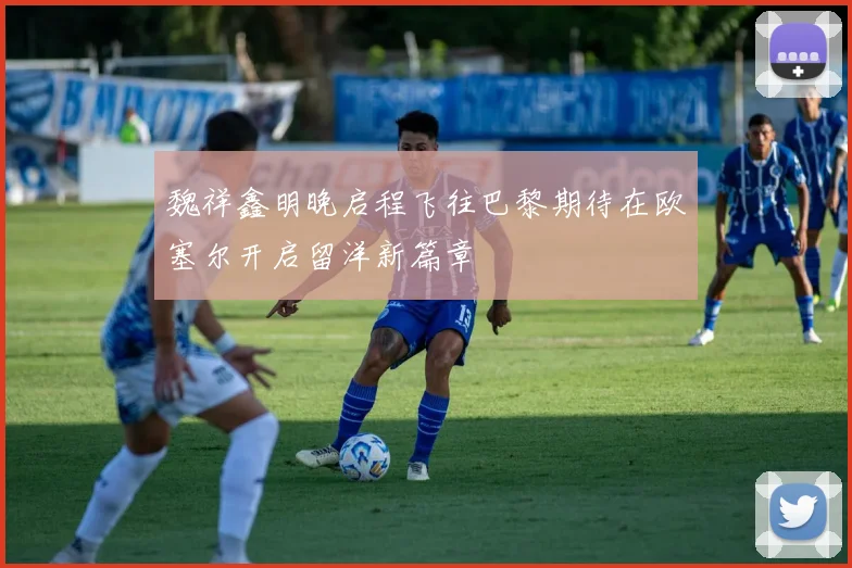 魏祥鑫明晚启程飞往巴黎期待在欧塞尔开启留洋新篇章