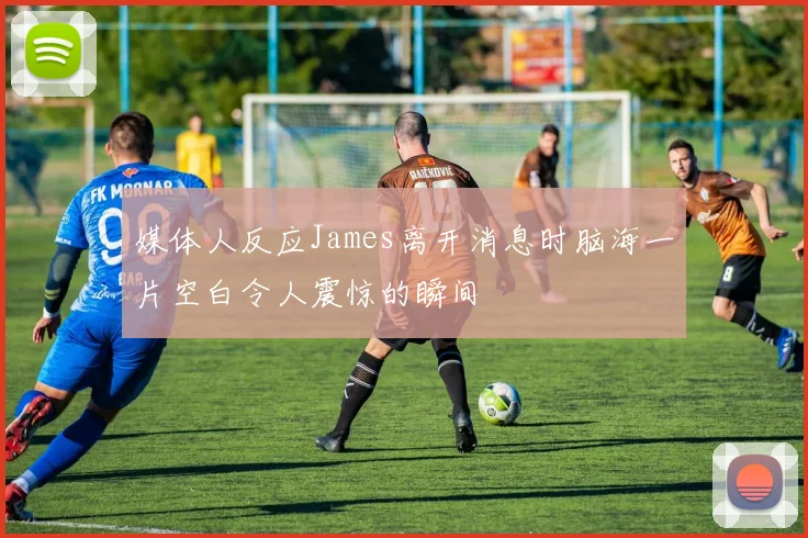 媒体人反应James离开消息时脑海一片空白令人震惊的瞬间