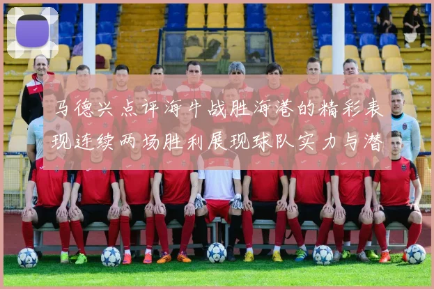 马德兴点评海牛战胜海港的精彩表现连续两场胜利展现球队实力与潜力