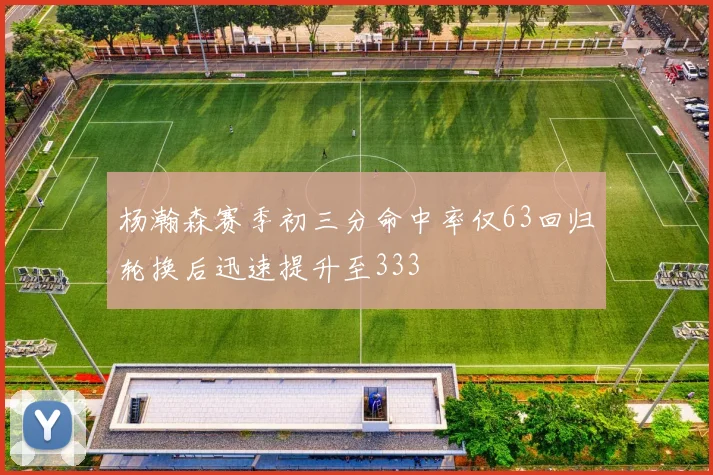 杨瀚森赛季初三分命中率仅63回归轮换后迅速提升至333