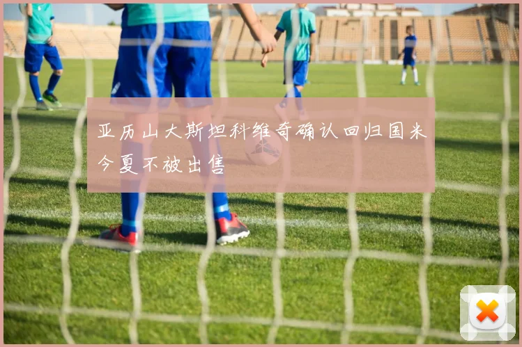 亚历山大斯坦科维奇确认回归国米今夏不被出售