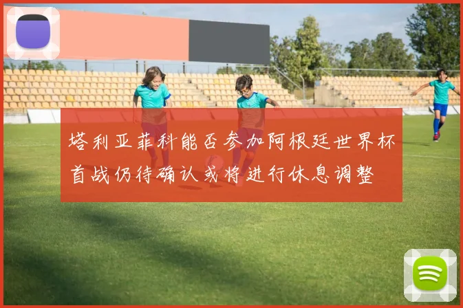 塔利亚菲科能否参加阿根廷世界杯首战仍待确认或将进行休息调整