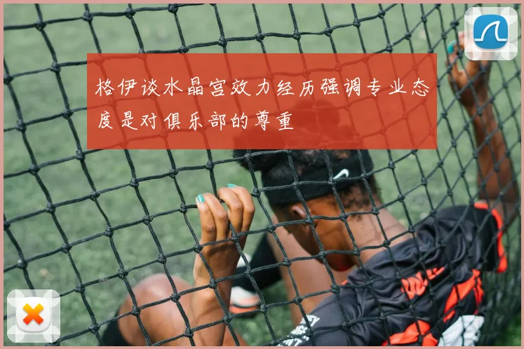 格伊谈水晶宫效力经历强调专业态度是对俱乐部的尊重