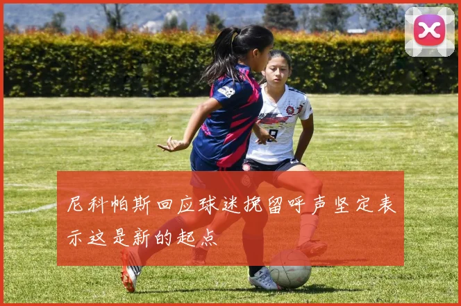 尼科帕斯回应球迷挽留呼声坚定表示这是新的起点