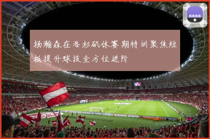 杨瀚森在洛杉矶休赛期特训聚焦短板提升球技全方位进阶