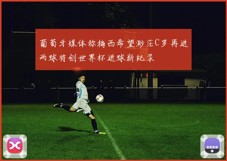葡萄牙媒体称梅西希望渺茫C罗再进两球将创世界杯进球新纪录