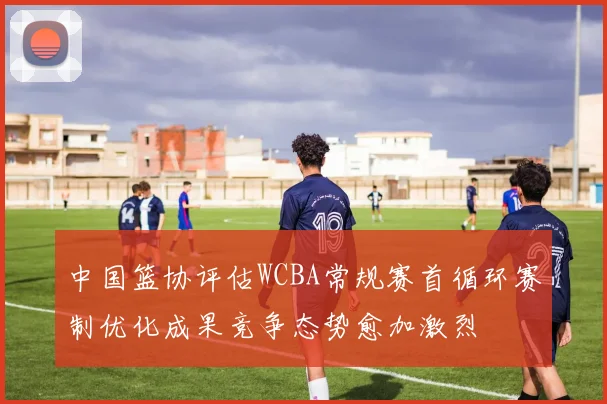 中国篮协评估WCBA常规赛首循环赛制优化成果竞争态势愈加激烈