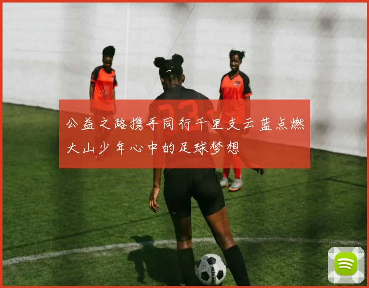 公益之路携手同行千里支云蓝点燃大山少年心中的足球梦想