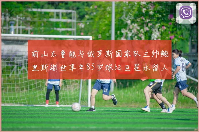 前山东鲁能与俄罗斯国家队主帅鲍里斯逝世享年85岁球坛巨星永留人间