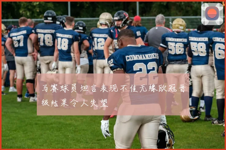 马赛球员坦言表现不佳无缘欧冠晋级结果令人失望