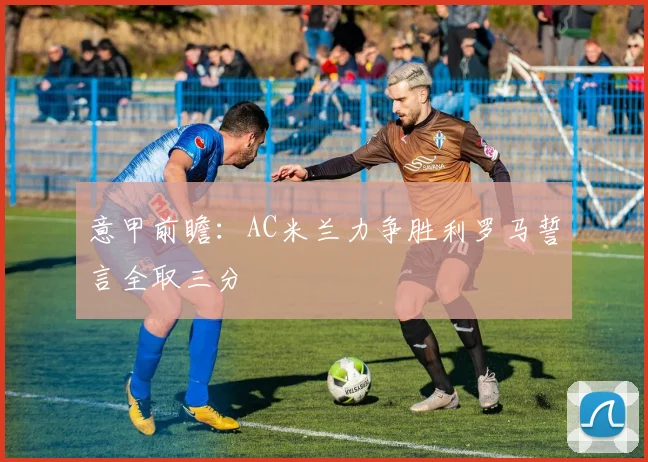 意甲前瞻：AC米兰力争胜利罗马誓言全取三分