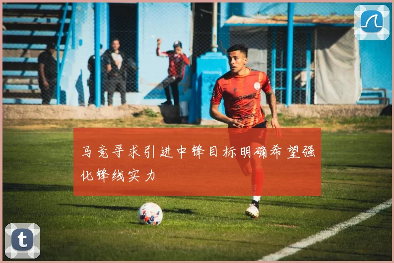 马竞寻求引进中锋目标明确希望强化锋线实力